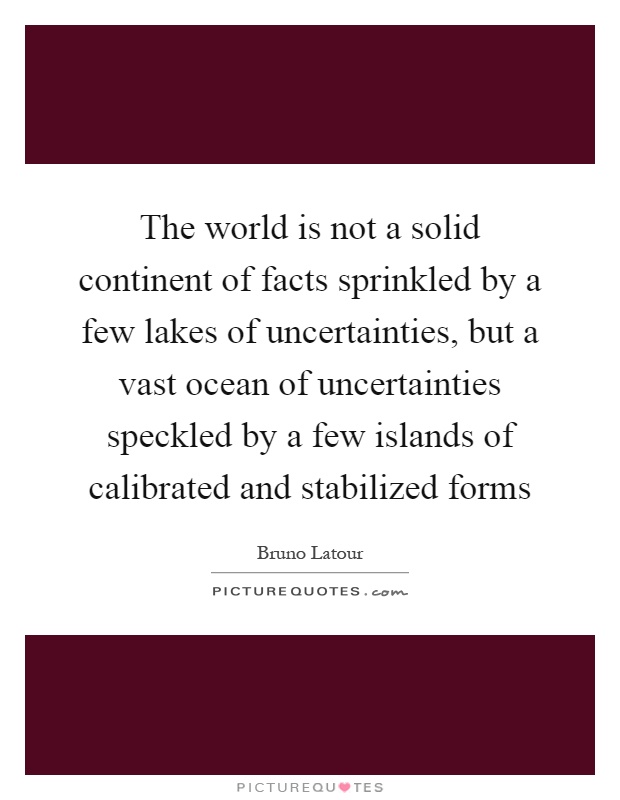 The world is not a solid continent of facts sprinkled by a few lakes of uncertainties, but a vast ocean of uncertainties speckled by a few islands of calibrated and stabilized forms Picture Quote #1