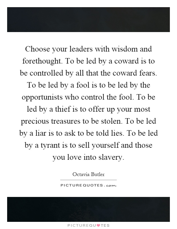 Choose your leaders with wisdom and forethought. To be led by a coward is to be controlled by all that the coward fears. To be led by a fool is to be led by the opportunists who control the fool. To be led by a thief is to offer up your most precious treasures to be stolen. To be led by a liar is to ask to be told lies. To be led by a tyrant is to sell yourself and those you love into slavery Picture Quote #1