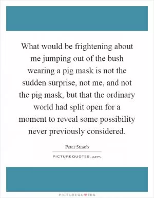 What would be frightening about me jumping out of the bush wearing a pig mask is not the sudden surprise, not me, and not the pig mask, but that the ordinary world had split open for a moment to reveal some possibility never previously considered Picture Quote #1