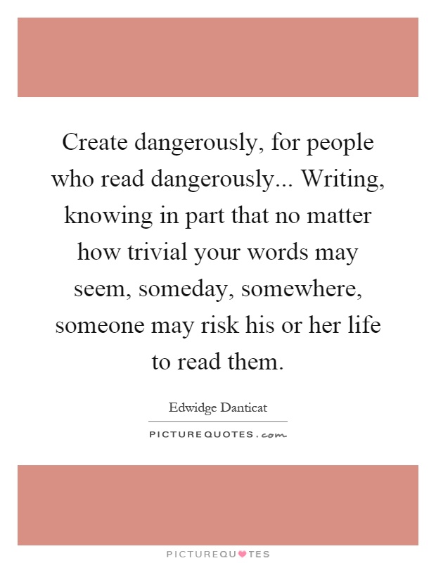 Create dangerously, for people who read dangerously... Writing, knowing in part that no matter how trivial your words may seem, someday, somewhere, someone may risk his or her life to read them Picture Quote #1