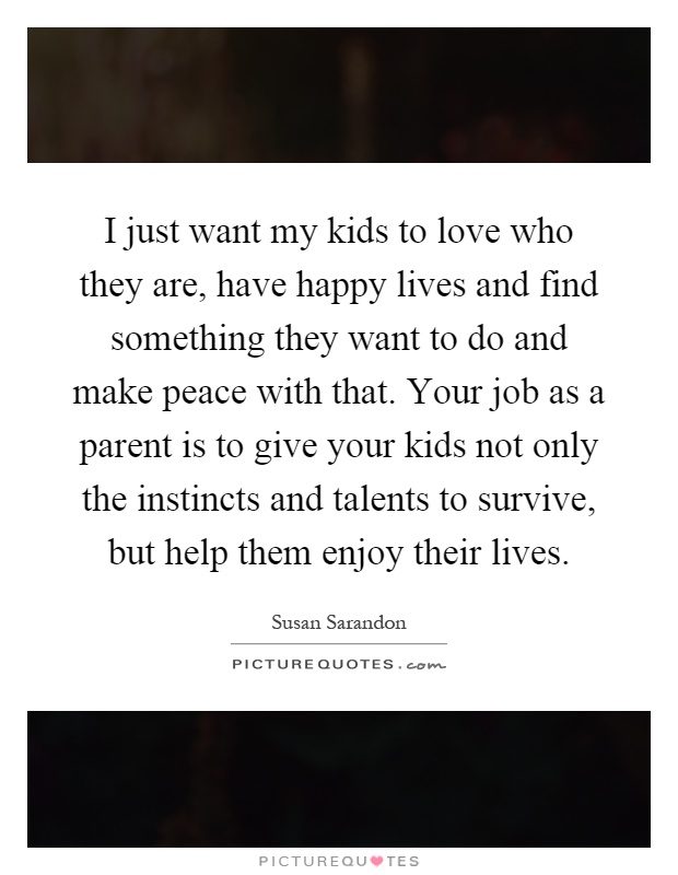 I just want my kids to love who they are, have happy lives and find something they want to do and make peace with that. Your job as a parent is to give your kids not only the instincts and talents to survive, but help them enjoy their lives Picture Quote #1