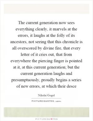 The current generation now sees everything clearly, it marvels at the errors, it laughs at the folly of its ancestors, not seeing that this chronicle is all overscored by divine fire, that every letter of it cries out, that from everywhere the piercing finger is pointed at it, at this current generation; but the current generation laughs and presumptuously, proudly begins a series of new errors, at which their desce Picture Quote #1