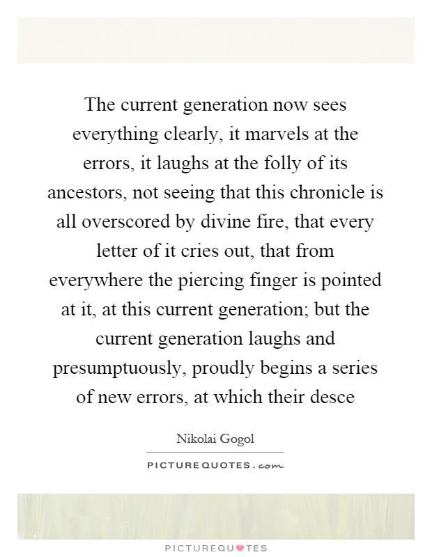 The current generation now sees everything clearly, it marvels at the errors, it laughs at the folly of its ancestors, not seeing that this chronicle is all overscored by divine fire, that every letter of it cries out, that from everywhere the piercing finger is pointed at it, at this current generation; but the current generation laughs and presumptuously, proudly begins a series of new errors, at which their desce Picture Quote #1