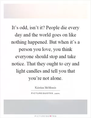 It’s odd, isn’t it? People die every day and the world goes on like nothing happened. But when it’s a person you love, you think everyone should stop and take notice. That they ought to cry and light candles and tell you that you’re not alone Picture Quote #1