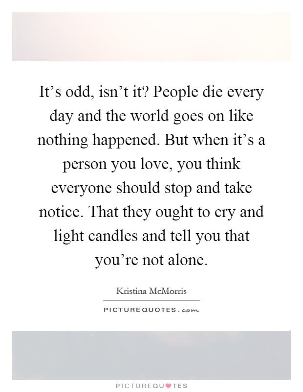 It's odd, isn't it? People die every day and the world goes on like nothing happened. But when it's a person you love, you think everyone should stop and take notice. That they ought to cry and light candles and tell you that you're not alone Picture Quote #1