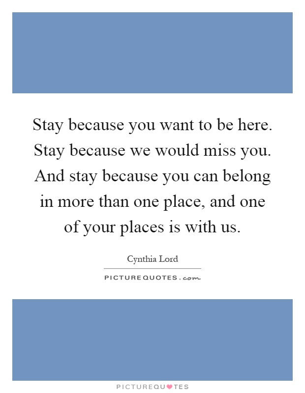 Stay because you want to be here. Stay because we would miss you. And stay because you can belong in more than one place, and one of your places is with us Picture Quote #1