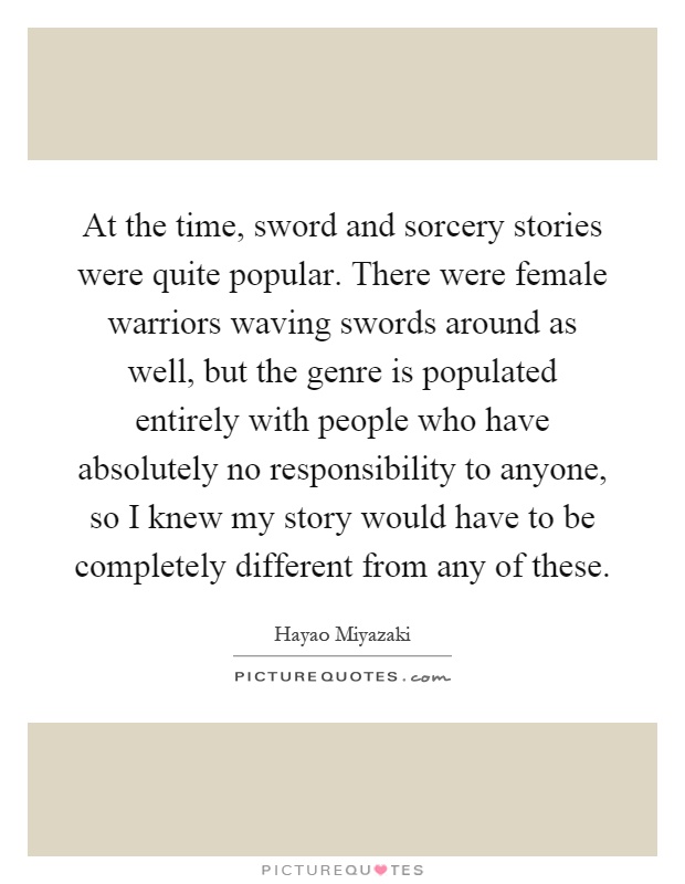 At the time, sword and sorcery stories were quite popular. There were female warriors waving swords around as well, but the genre is populated entirely with people who have absolutely no responsibility to anyone, so I knew my story would have to be completely different from any of these Picture Quote #1