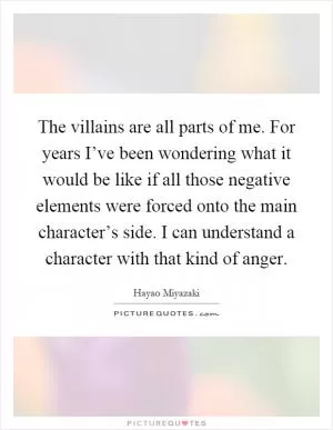 The villains are all parts of me. For years I’ve been wondering what it would be like if all those negative elements were forced onto the main character’s side. I can understand a character with that kind of anger Picture Quote #1