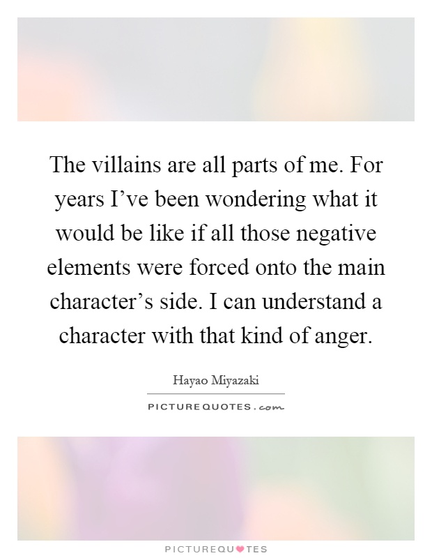 The villains are all parts of me. For years I've been wondering what it would be like if all those negative elements were forced onto the main character's side. I can understand a character with that kind of anger Picture Quote #1