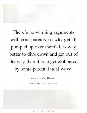 There’s no winning arguments with your parents, so why get all pumped up over them? It is way better to dive down and get out of the way than it is to get clobbered by some parental tidal wave Picture Quote #1