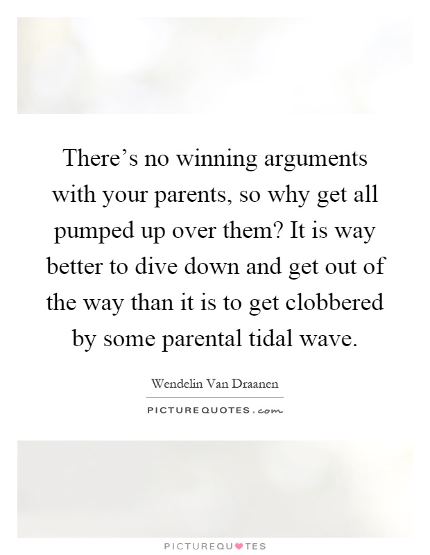 There's no winning arguments with your parents, so why get all pumped up over them? It is way better to dive down and get out of the way than it is to get clobbered by some parental tidal wave Picture Quote #1