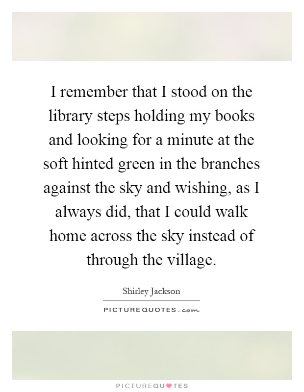 I remember that I stood on the library steps holding my books and looking for a minute at the soft hinted green in the branches against the sky and wishing, as I always did, that I could walk home across the sky instead of through the village Picture Quote #1