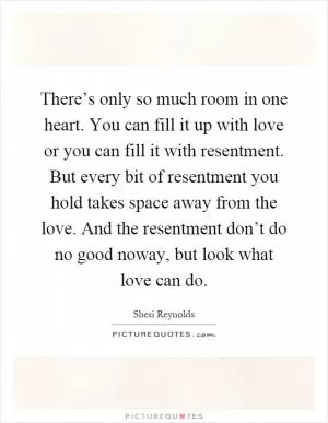 There’s only so much room in one heart. You can fill it up with love or you can fill it with resentment. But every bit of resentment you hold takes space away from the love. And the resentment don’t do no good noway, but look what love can do Picture Quote #1