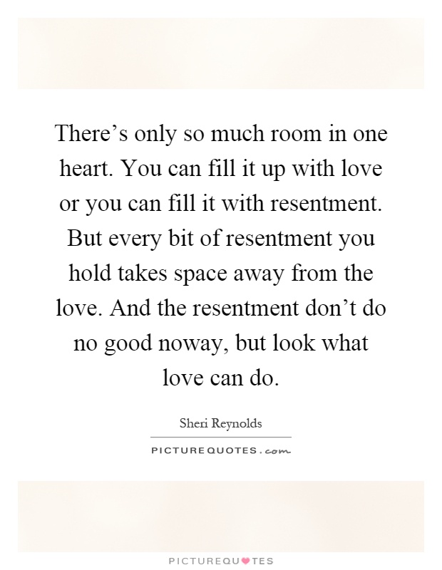 There's only so much room in one heart. You can fill it up with love or you can fill it with resentment. But every bit of resentment you hold takes space away from the love. And the resentment don't do no good noway, but look what love can do Picture Quote #1
