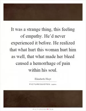 It was a strange thing, this feeling of empathy. He’d never experienced it before. He realized that what hurt this woman hurt him as well, that what made her bleed caused a hemorrhage of pain within his soul Picture Quote #1