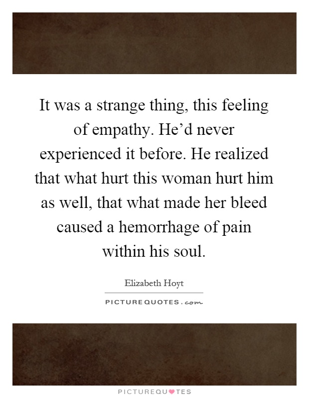 It was a strange thing, this feeling of empathy. He'd never experienced it before. He realized that what hurt this woman hurt him as well, that what made her bleed caused a hemorrhage of pain within his soul Picture Quote #1
