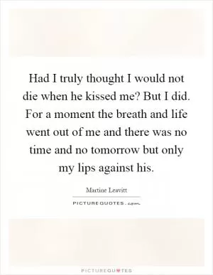 Had I truly thought I would not die when he kissed me? But I did. For a moment the breath and life went out of me and there was no time and no tomorrow but only my lips against his Picture Quote #1