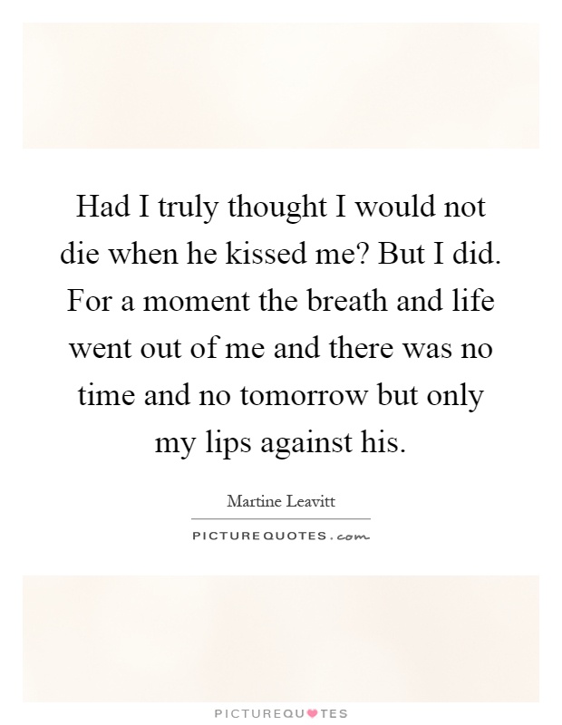 Had I truly thought I would not die when he kissed me? But I did. For a moment the breath and life went out of me and there was no time and no tomorrow but only my lips against his Picture Quote #1
