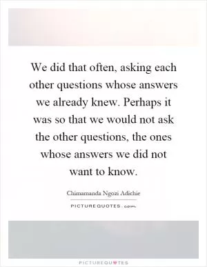 We did that often, asking each other questions whose answers we already knew. Perhaps it was so that we would not ask the other questions, the ones whose answers we did not want to know Picture Quote #1