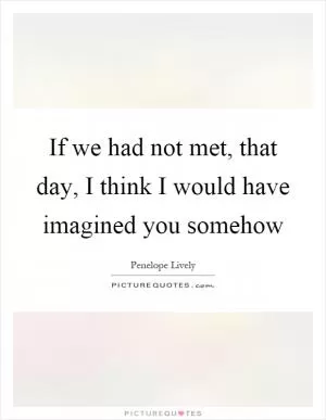 If we had not met, that day, I think I would have imagined you somehow Picture Quote #1