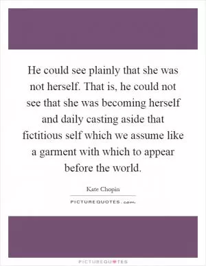 He could see plainly that she was not herself. That is, he could not see that she was becoming herself and daily casting aside that fictitious self which we assume like a garment with which to appear before the world Picture Quote #1
