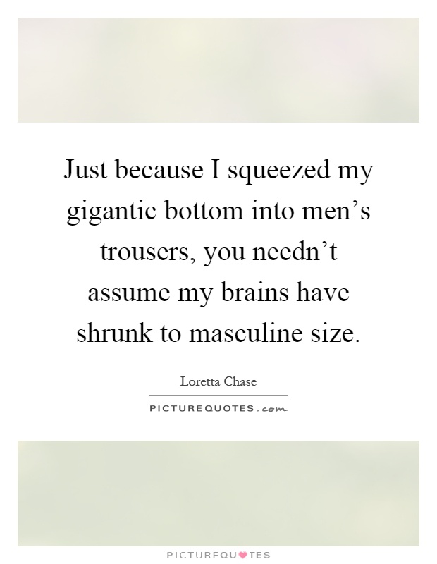 Just because I squeezed my gigantic bottom into men's trousers, you needn't assume my brains have shrunk to masculine size Picture Quote #1