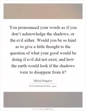 You pronounced your words as if you don’t acknowledge the shadows, or the evil either. Would you be so kind as to give a little thought to the question of what your good would be doing if evil did not exist, and how the earth would look if the shadows were to disappear from it? Picture Quote #1