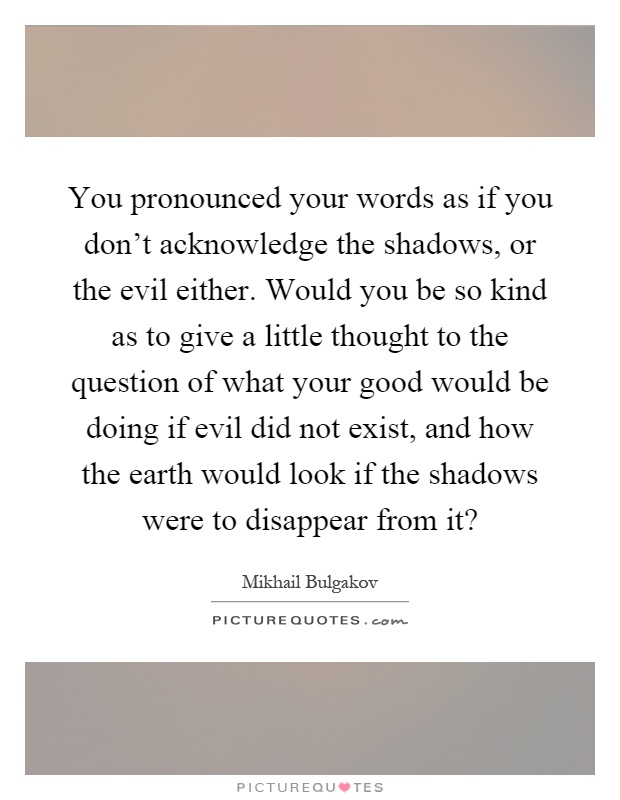 You pronounced your words as if you don't acknowledge the shadows, or the evil either. Would you be so kind as to give a little thought to the question of what your good would be doing if evil did not exist, and how the earth would look if the shadows were to disappear from it? Picture Quote #1