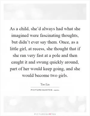 As a child, she’d always had what she imagined were fascinating thoughts, but didn’t ever say them. Once, as a little girl, at recess, she thought that if she ran very fast at a pole and then caught it and swung quickly around, part of her would keep going, and she would become two girls Picture Quote #1
