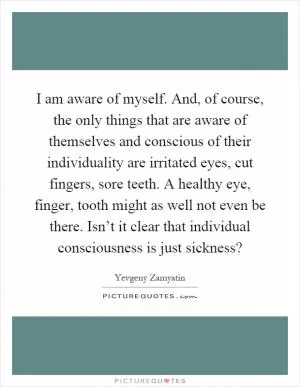 I am aware of myself. And, of course, the only things that are aware of themselves and conscious of their individuality are irritated eyes, cut fingers, sore teeth. A healthy eye, finger, tooth might as well not even be there. Isn’t it clear that individual consciousness is just sickness? Picture Quote #1