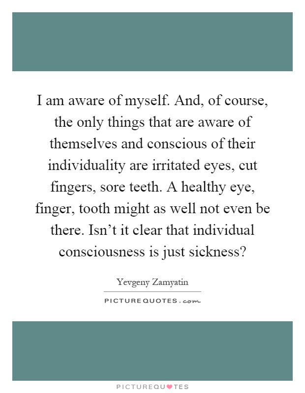 I am aware of myself. And, of course, the only things that are aware of themselves and conscious of their individuality are irritated eyes, cut fingers, sore teeth. A healthy eye, finger, tooth might as well not even be there. Isn't it clear that individual consciousness is just sickness? Picture Quote #1