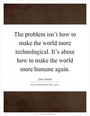 The problem isn’t how to make the world more technological. It’s about how to make the world more humane again Picture Quote #1