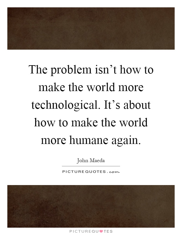 The problem isn't how to make the world more technological. It's about how to make the world more humane again Picture Quote #1