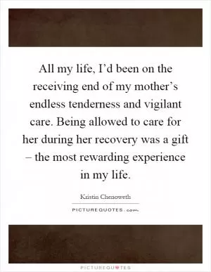 All my life, I’d been on the receiving end of my mother’s endless tenderness and vigilant care. Being allowed to care for her during her recovery was a gift – the most rewarding experience in my life Picture Quote #1