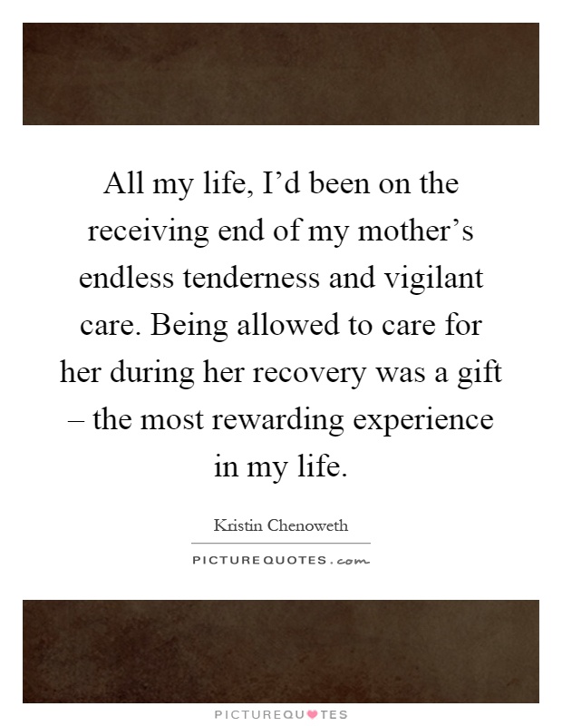 All my life, I'd been on the receiving end of my mother's endless tenderness and vigilant care. Being allowed to care for her during her recovery was a gift – the most rewarding experience in my life Picture Quote #1