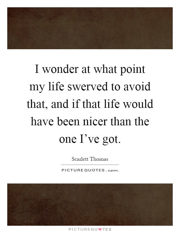 I wonder at what point my life swerved to avoid that, and if that life would have been nicer than the one I've got Picture Quote #1