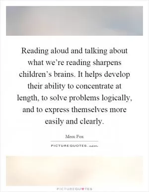 Reading aloud and talking about what we’re reading sharpens children’s brains. It helps develop their ability to concentrate at length, to solve problems logically, and to express themselves more easily and clearly Picture Quote #1