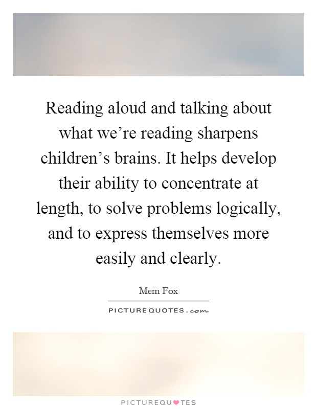 Reading aloud and talking about what we're reading sharpens children's brains. It helps develop their ability to concentrate at length, to solve problems logically, and to express themselves more easily and clearly Picture Quote #1