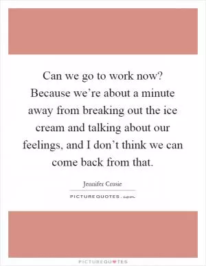 Can we go to work now? Because we’re about a minute away from breaking out the ice cream and talking about our feelings, and I don’t think we can come back from that Picture Quote #1