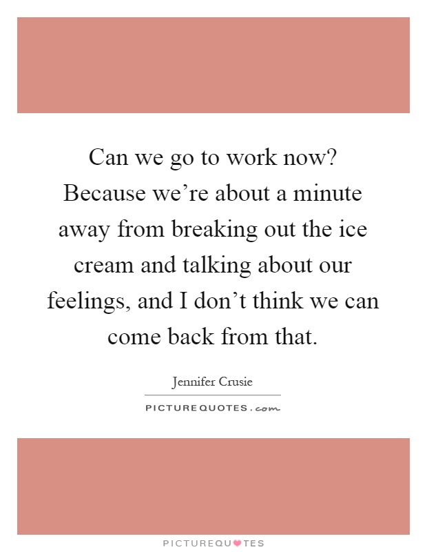 Can we go to work now? Because we're about a minute away from breaking out the ice cream and talking about our feelings, and I don't think we can come back from that Picture Quote #1