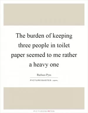 The burden of keeping three people in toilet paper seemed to me rather a heavy one Picture Quote #1