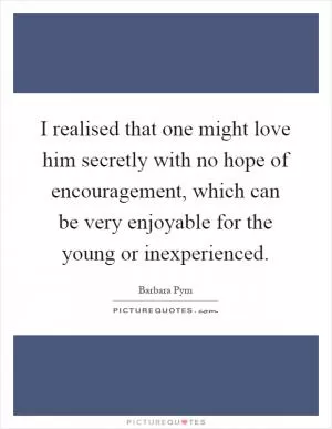 I realised that one might love him secretly with no hope of encouragement, which can be very enjoyable for the young or inexperienced Picture Quote #1
