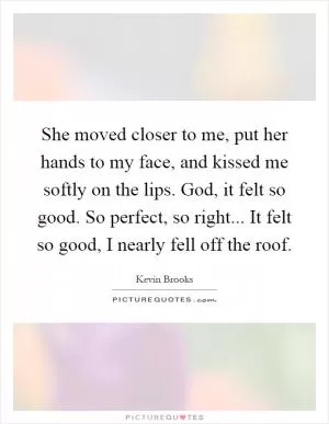 She moved closer to me, put her hands to my face, and kissed me softly on the lips. God, it felt so good. So perfect, so right... It felt so good, I nearly fell off the roof Picture Quote #1