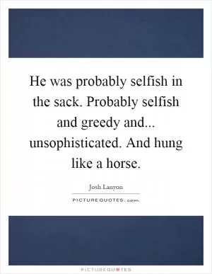 He was probably selfish in the sack. Probably selfish and greedy and... unsophisticated. And hung like a horse Picture Quote #1