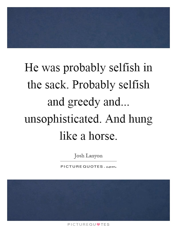 He was probably selfish in the sack. Probably selfish and greedy and... unsophisticated. And hung like a horse Picture Quote #1