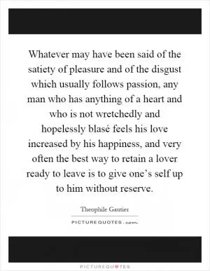 Whatever may have been said of the satiety of pleasure and of the disgust which usually follows passion, any man who has anything of a heart and who is not wretchedly and hopelessly blasé feels his love increased by his happiness, and very often the best way to retain a lover ready to leave is to give one’s self up to him without reserve Picture Quote #1