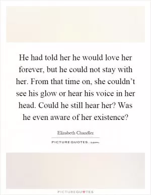 He had told her he would love her forever, but he could not stay with her. From that time on, she couldn’t see his glow or hear his voice in her head. Could he still hear her? Was he even aware of her existence? Picture Quote #1