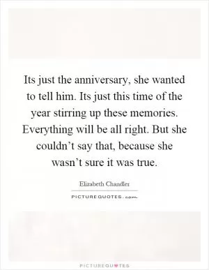 Its just the anniversary, she wanted to tell him. Its just this time of the year stirring up these memories. Everything will be all right. But she couldn’t say that, because she wasn’t sure it was true Picture Quote #1