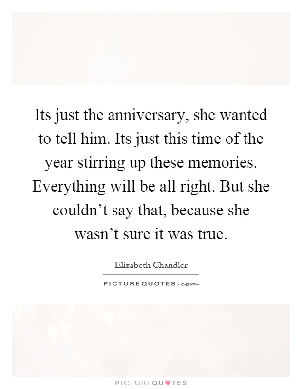 Its just the anniversary, she wanted to tell him. Its just this time of the year stirring up these memories. Everything will be all right. But she couldn't say that, because she wasn't sure it was true Picture Quote #1