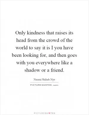 Only kindness that raises its head from the crowd of the world to say it is I you have been looking for, and then goes with you everywhere like a shadow or a friend Picture Quote #1